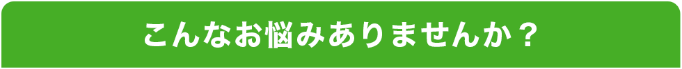 こんなお悩みありませんか？